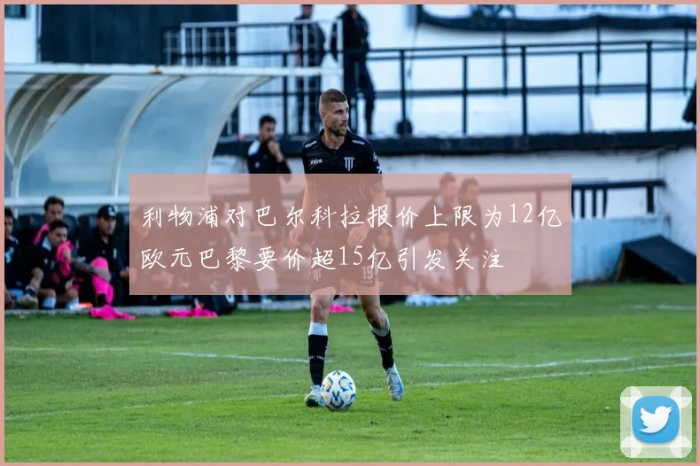 利物浦对巴尔科拉报价上限为12亿欧元巴黎要价超15亿引发关注